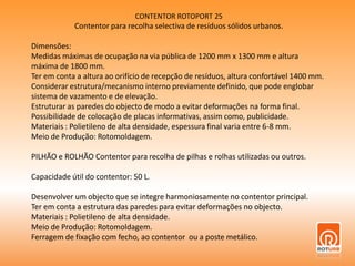 CONTENTOR ROTOPORT 25Contentor para recolha selectiva de resíduos sólidos urbanos.Dimensões:Medidas máximas de ocupação na via pública de 1200 mm x 1300 mm e altura máxima de 1800 mm.Ter em conta a altura ao orifício de recepção de resíduos, altura confortável 1400 mm.Considerar estrutura/mecanismo interno previamente definido, que pode englobar sistema de vazamento e de elevação.Estruturar as paredes do objecto de modo a evitar deformações na forma final.Possibilidade de colocação de placas informativas, assim como, publicidade.Materiais : Polietileno de alta densidade, espessura final varia entre 6-8 mm.Meio de Produção: Rotomoldagem.PILHÃO e ROLHÃO Contentor para recolha de pilhas e rolhas utilizadas ou outros.Capacidade útil do contentor: 50 L.Desenvolver um objecto que se integre harmoniosamente no contentor principal.Ter em conta a estrutura das paredes para evitar deformações no objecto.Materiais : Polietileno de alta densidade.Meio de Produção: Rotomoldagem.Ferragem de fixação com fecho, ao contentor  ou a poste metálico.