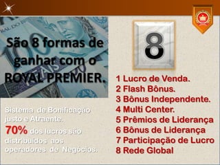 São 8 formas de
 ganhar com o
ROYAL PREMIER.            1 Lucro de Venda.
                          2 Flash Bônus.
                          3 Bônus Independente.
Sistema de Bonificação    4 Multi Center.
justo e Atraente.         5 Prêmios de Liderança
70% dos lucros são        6 Bônus de Liderança
distribuídos aos          7 Participação de Lucro
operadores de Negócios.   8 Rede Global
 