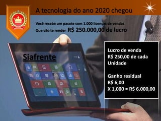 A tecnologia do ano 2020 chegou
   Você recebe um pacote com 1.000 licenças de vendas
   Que vão te render   R$ 250.000,00 de lucro


                                           Lucro de venda
Siafrente                                  R$ 250,00 de cada
                                           Unidade

                                           Ganho residual
                                           R$ 6,00
                                           X 1,000 = R$ 6.000,00
 