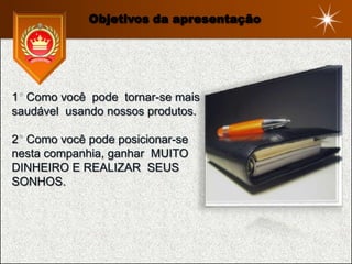 Objetivos da apresentação




1 Como você pode tornar-se mais
saudável usando nossos produtos.

2 Como você pode posicionar-se
nesta companhia, ganhar MUITO
DINHEIRO E REALIZAR SEUS
SONHOS.
 