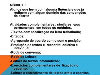 MÓDULO III
Alunos que leem com alguma fluência e que já
  redigem com algum domínio das convenções
  da escrita

Atividades complementares , similares e/ou
   permanentes em todos os módulos.
 -Textos com focalização na letra trabalhada;
-Ditados;
-Agrupando de acordo com o som e posição;
-Produção de textos e reescrita, coletiva e
   individual;
-Roda de conversa;
-Roda de Leitura;
-Leitura de textos informativos;
-Exercícios complementares de fixação no
   caderno.
-Leitura e entendimento de textos orais e escritos.
 