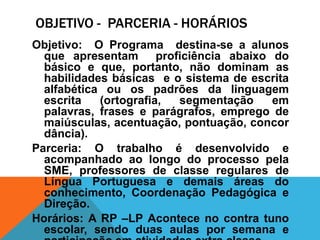 OBJETIVO - PARCERIA - HORÁRIOS
Objetivo: O Programa destina-se a alunos
  que apresentam proficiência abaixo do
  básico e que, portanto, não dominam as
  habilidades básicas e o sistema de escrita
  alfabética ou os padrões da linguagem
  escrita   (ortografia, segmentação    em
  palavras, frases e parágrafos, emprego de
  maiúsculas, acentuação, pontuação, concor
  dância).
Parceria: O trabalho é desenvolvido e
  acompanhado ao longo do processo pela
  SME, professores de classe regulares de
  Língua Portuguesa e demais áreas do
  conhecimento, Coordenação Pedagógica e
  Direção.
Horários: A RP –LP Acontece no contra tuno
  escolar, sendo duas aulas por semana e
 
