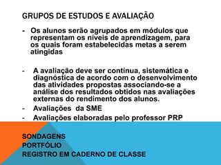 GRUPOS DE ESTUDOS E AVALIAÇÃO
- Os alunos serão agrupados em módulos que
  representam os níveis de aprendizagem, para
  os quais foram estabelecidas metas a serem
  atingidas

-   A avaliação deve ser contínua, sistemática e
    diagnóstica de acordo com o desenvolvimento
    das atividades propostas associando-se a
    análise dos resultados obtidos nas avaliações
    externas do rendimento dos alunos.
-   Avaliações da SME
-   Avaliações elaboradas pelo professor PRP

SONDAGENS
PORTFÓLIO
REGISTRO EM CADERNO DE CLASSE
 