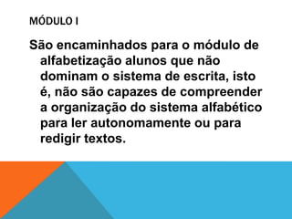 MÓDULO I

São encaminhados para o módulo de
 alfabetização alunos que não
 dominam o sistema de escrita, isto
 é, não são capazes de compreender
 a organização do sistema alfabético
 para ler autonomamente ou para
 redigir textos.
 