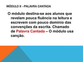 MÓDULO II –PALAVRA CANTADA

O módulo destina-se aos alunos que
 revelam pouca fluência na leitura e
 escrevem com pouco domínio das
 convenções da escrita. Chamado
 de Palavra Cantada – O módulo usa
 canção.
 