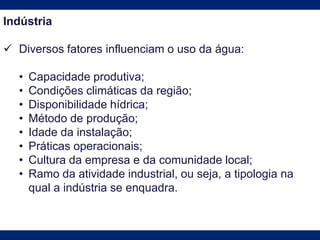 Indústria
 Diversos fatores influenciam o uso da água:
• Capacidade produtiva;
• Condições climáticas da região;
• Disponibilidade hídrica;
• Método de produção;
• Idade da instalação;
• Práticas operacionais;
• Cultura da empresa e da comunidade local;
• Ramo da atividade industrial, ou seja, a tipologia na
qual a indústria se enquadra.
 