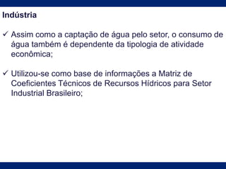 Indústria
 Assim como a captação de água pelo setor, o consumo de
água também é dependente da tipologia de atividade
econômica;
 Utilizou-se como base de informações a Matriz de
Coeficientes Técnicos de Recursos Hídricos para Setor
Industrial Brasileiro;
 