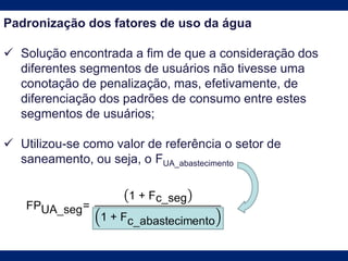 Padronização dos fatores de uso da água
 Solução encontrada a fim de que a consideração dos
diferentes segmentos de usuários não tivesse uma
conotação de penalização, mas, efetivamente, de
diferenciação dos padrões de consumo entre estes
segmentos de usuários;
 Utilizou-se como valor de referência o setor de
saneamento, ou seja, o FUA_abastecimento
 