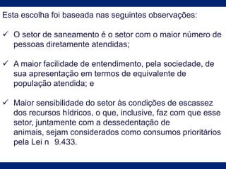 Esta escolha foi baseada nas seguintes observações:
 O setor de saneamento é o setor com o maior número de
pessoas diretamente atendidas;
 A maior facilidade de entendimento, pela sociedade, de
sua apresentação em termos de equivalente de
população atendida; e
 Maior sensibilidade do setor às condições de escassez
dos recursos hídricos, o que, inclusive, faz com que esse
setor, juntamente com a dessedentação de
animais, sejam considerados como consumos prioritários
pela Lei n 9.433.
 
