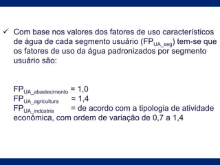 Com base nos valores dos fatores de uso característicos
de água de cada segmento usuário (FPUA_seg) tem-se que
os fatores de uso da água padronizados por segmento
usuário são:
FPUA_abastecimento = 1,0
FPUA_agricultura = 1,4
FPUA_indústria = de acordo com a tipologia de atividade
econômica, com ordem de variação de 0,7 a 1,4
 