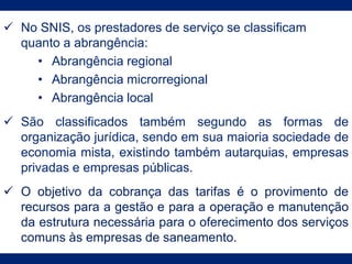  No SNIS, os prestadores de serviço se classificam
quanto a abrangência:
• Abrangência regional
• Abrangência microrregional
• Abrangência local
 São classificados também segundo as formas de
organização jurídica, sendo em sua maioria sociedade de
economia mista, existindo também autarquias, empresas
privadas e empresas públicas.
 O objetivo da cobrança das tarifas é o provimento de
recursos para a gestão e para a operação e manutenção
da estrutura necessária para o oferecimento dos serviços
comuns às empresas de saneamento.
 