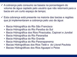  A cobrança pelo consumo se baseia na porcentagem do
volume de água captado pelo usuário que não retornará para a
bacia em um curto espaço de tempo;
 Esta cobrança está presente na maioria das bacias e regiões
que já implementaram a cobrança pelo uso da água:
• Bacia Hidrográfica do Rio São Francisco
• Bacia Hidrográfica do Rio Paraíba do Sul
• Bacia Hidrográfica dos Rios Piracicaba, Capivari e Jundiaí
• Bacia Hidrográfica do Rio Paranaíba
• Bacia Hidrográfica do Rio Grande
• Bacia Hidrográfica do Rio Paranapanema
• Bacias Hidrográficas dos Rios Tietê e do Litoral Paulista
• Bacias Hidrográficas dos Rios Aguapeí e Peixe
 