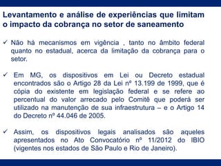 Levantamento e análise de experiências que limitam
o impacto da cobrança no setor de saneamento
 Não há mecanismos em vigência , tanto no âmbito federal
quanto no estadual, acerca da limitação da cobrança para o
setor.
 Em MG, os dispositivos em Lei ou Decreto estadual
encontrados são o Artigo 28 da Lei nº 13.199 de 1999, que é
cópia do existente em legislação federal e se refere ao
percentual do valor arrecado pelo Comitê que poderá ser
utilizado na manutenção de sua infraestrutura – e o Artigo 14
do Decreto nº 44.046 de 2005.
 Assim, os dispositivos legais analisados são aqueles
apresentados no Ato Convocatório nº 11/2012 do IBIO
(vigentes nos estados de São Paulo e Rio de Janeiro).
 