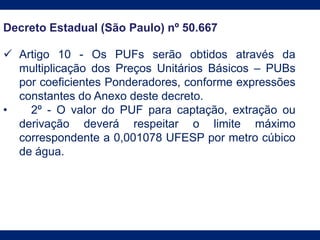 Decreto Estadual (São Paulo) nº 50.667
 Artigo 10 - Os PUFs serão obtidos através da
multiplicação dos Preços Unitários Básicos – PUBs
por coeficientes Ponderadores, conforme expressões
constantes do Anexo deste decreto.
• 2º - O valor do PUF para captação, extração ou
derivação deverá respeitar o limite máximo
correspondente a 0,001078 UFESP por metro cúbico
de água.
 