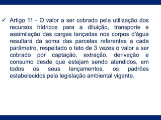  Artigo 11 - O valor a ser cobrado pela utilização dos
recursos hídricos para a diluição, transporte e
assimilação das cargas lançadas nos corpos d'água
resultará da soma das parcelas referentes a cada
parâmetro, respeitado o teto de 3 vezes o valor a ser
cobrado por captação, extração, derivação e
consumo desde que estejam sendo atendidos, em
todos os seus lançamentos, os padrões
estabelecidos pela legislação ambiental vigente.
 