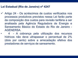 Lei Estadual (Rio de Janeiro) nº 4247
 Artigo 24 - Os acréscimos de custos verificados nos
processos produtivos previstos nessa Lei farão parte
da composição dos custos para revisão tarifária a ser
analisada pela Agência Reguladora de Energia e
Saneamento Básico do Estado do Rio de Janeiro -
AGENERSA.
• 4 - A cobrança pela utilização dos recursos
hídricos não deve ultrapassar o percentual de 2%
(dois por cento) sobre a arrecadação efetiva dos
prestadores de serviços de saneamento.
 