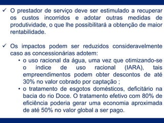  O prestador de serviço deve ser estimulado a recuperar
os custos incorridos e adotar outras medidas de
produtividade, o que lhe possibilitará a obtenção de maior
rentabilidade.
 Os impactos podem ser reduzidos consideravelmente
caso as concessionárias adotem:
• o uso racional da água, uma vez que otimizando-se
o índice de uso racional (IARA), tais
empreendimentos podem obter descontos de até
30% no valor cobrado por captação ;
• o tratamento de esgotos domésticos, deficitário na
bacia do rio Doce. O tratamento efetivo com 80% de
eficiência poderia gerar uma economia aproximada
de até 50% no valor global a ser pago.
 