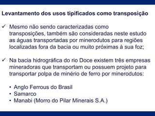 Levantamento dos usos tipificados como transposição
 Mesmo não sendo caracterizadas como
transposições, também são consideradas neste estudo
as águas transportadas por minerodutos para regiões
localizadas fora da bacia ou muito próximas à sua foz;
 Na bacia hidrográfica do rio Doce existem três empresas
mineradoras que transportam ou possuem projeto para
transportar polpa de minério de ferro por minerodutos:
• Anglo Ferrous do Brasil
• Samarco
• Manabi (Morro do Pilar Minerais S.A.)
 