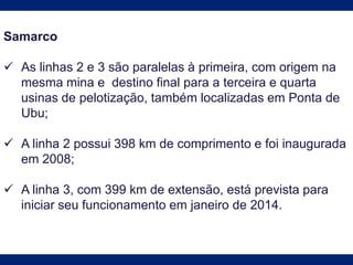 Samarco
 As linhas 2 e 3 são paralelas à primeira, com origem na
mesma mina e destino final para a terceira e quarta
usinas de pelotização, também localizadas em Ponta de
Ubu;
 A linha 2 possui 398 km de comprimento e foi inaugurada
em 2008;
 A linha 3, com 399 km de extensão, está prevista para
iniciar seu funcionamento em janeiro de 2014.
 