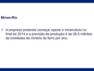 Minas-Rio
 A empresa pretende começar operar o mineroduto no
final de 2014 e a previsão de produção é de 26,5 milhões
de toneladas de minério de ferro por ano.
 