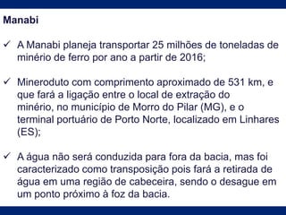 Manabi
 A Manabi planeja transportar 25 milhões de toneladas de
minério de ferro por ano a partir de 2016;
 Mineroduto com comprimento aproximado de 531 km, e
que fará a ligação entre o local de extração do
minério, no município de Morro do Pilar (MG), e o
terminal portuário de Porto Norte, localizado em Linhares
(ES);
 A água não será conduzida para fora da bacia, mas foi
caracterizado como transposição pois fará a retirada de
água em uma região de cabeceira, sendo o desague em
um ponto próximo à foz da bacia.
 