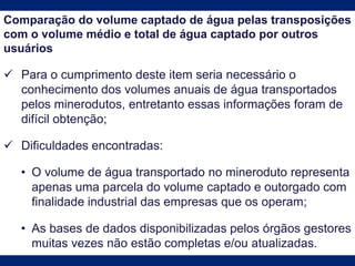 Comparação do volume captado de água pelas transposições
com o volume médio e total de água captado por outros
usuários
 Para o cumprimento deste item seria necessário o
conhecimento dos volumes anuais de água transportados
pelos minerodutos, entretanto essas informações foram de
difícil obtenção;
 Dificuldades encontradas:
• O volume de água transportado no mineroduto representa
apenas uma parcela do volume captado e outorgado com
finalidade industrial das empresas que os operam;
• As bases de dados disponibilizadas pelos órgãos gestores
muitas vezes não estão completas e/ou atualizadas.
 