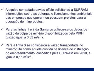  A equipe contratada enviou ofício solicitando à SUPRAM
informações sobre as outorgas e licenciamentos ambientais
das empresas que operam ou possuem projetos para a
operação de minerodutos;
 Para as linhas 1 e 2 da Samarco utilizou-se os dados de
vazão da polpa de minério disponibilizados pelo PIRH
(vazão igual a 0,33 m3s-1);
 Para a linha 3 se considerou a vazão transportada no
mineroduto como aquela contida na licença de instalação
do empreendimento, concedida pela SUPRAM em 2010, e
igual a 0,15 m3s-1.
 