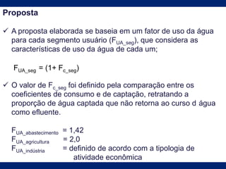 Proposta
 A proposta elaborada se baseia em um fator de uso da água
para cada segmento usuário (FUA_seg), que considera as
características de uso da água de cada um;
 O valor de Fc_seg foi definido pela comparação entre os
coeficientes de consumo e de captação, retratando a
proporção de água captada que não retorna ao curso d água
como efluente.
FUA_abastecimento = 1,42
FUA_agricultura = 2,0
FUA_indústria = definido de acordo com a tipologia de
atividade econômica
FUA_seg = (1+ Fc_seg)
 