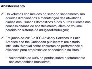 Abastecimento
 Os volumes consumidos no setor de saneamento são
aqueles direcionados à manutenção das atividades
diárias dos usuários domésticos e dos outros clientes das
concessionárias de abastecimento, além do volume
perdido no sistema de adução/distribuição;
 Em junho de 2013 o IFC Advisory Services in Latin
America and the Caribbean publicaram um estudo
intitulado “Manual sobre contratos de performance e
eﬁciência para empresas de saneamento no Brasil”
• Valor médio de 40% de perdas sobre o faturamento
nas companhias brasileiras;
 