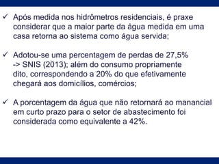  Após medida nos hidrômetros residenciais, é praxe
considerar que a maior parte da água medida em uma
casa retorna ao sistema como água servida;
 Adotou-se uma percentagem de perdas de 27,5%
-> SNIS (2013); além do consumo propriamente
dito, correspondendo a 20% do que efetivamente
chegará aos domicílios, comércios;
 A porcentagem da água que não retornará ao manancial
em curto prazo para o setor de abastecimento foi
considerada como equivalente a 42%.
 