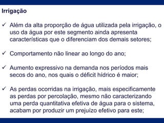 Irrigação
 Além da alta proporção de água utilizada pela irrigação, o
uso da água por este segmento ainda apresenta
características que o diferenciam dos demais setores;
 Comportamento não linear ao longo do ano;
 Aumento expressivo na demanda nos períodos mais
secos do ano, nos quais o déficit hídrico é maior;
 As perdas ocorridas na irrigação, mais especificamente
as perdas por percolação, mesmo não caracterizando
uma perda quantitativa efetiva de água para o sistema,
acabam por produzir um prejuízo efetivo para este;
 