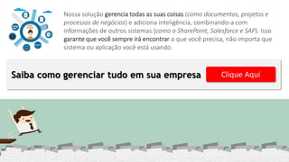 Saiba como gerenciar tudo em sua empresa Clique Aqui
Nossa solução gerencia todas as suas coisas (como documentos, projetos e
processos de negócios) e adiciona inteligência, combinando-a com
informações de outros sistemas (como o SharePoint, Salesforce e SAP). Isso
garante que você sempre irá encontrar o que você precisa, não importa que
sistema ou aplicação você está usando.
 