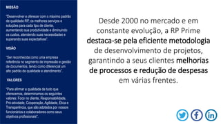 Desde 2000 no mercado e em
constante evolução, a RP Prime
destaca-se pela eficiente metodologia
de desenvolvimento de projetos,
garantindo a seus clientes melhorias
de processos e redução de despesas
em várias frentes.
MISSÃO
“Desenvolver e oferecer com o máximo padrão
de qualidade RP, os melhores serviços e
soluções para cada tipo de cliente,
aumentando sua produtividade e diminuindo
os custos, atendendo suas necessidades e
superando suas expectativas”.
VISÃO
“Ser reconhecida como uma empresa
referência no segmento de impressão e gestão
de documentos, tendo como diferencial um
alto padrão de qualidade e atendimento”.
VALORES
“Para afirmar a qualidade de tudo que
oferecemos, determinamos os seguintes
valores: Foco no cliente, Responsabilidade,
Pró-atividade, Cooperação, Agilidade, Ética e
Transparência, que são adotados por nossos
funcionários e colaboradores como seus
objetivos profissionais".
 