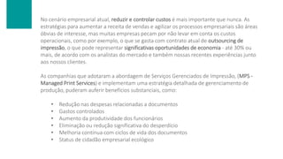 No cenário empresarial atual, reduzir e controlar custos é mais importante que nunca. As
estratégias para aumentar a receita de vendas e agilizar os processos empresariais são áreas
óbvias de interesse, mas muitas empresas pecam por não levar em conta os custos
operacionais, como por exemplo, o que se gasta com contrato atual de outsourcing de
impressão, o que pode representar significativas oportunidades de economia - até 30% ou
mais, de acordo com os analistas do mercado e também nossas recentes experiências junto
aos nossos clientes.
As companhias que adotaram a abordagem de Serviços Gerenciados de Impressão, (MPS -
Managed Print Services) e implementam uma estratégia detalhada de gerenciamento de
produção, puderam auferir benefícios substanciais, como:
• Redução nas despesas relacionadas a documentos
• Gastos controlados
• Aumento da produtividade dos funcionários
• Eliminação ou redução significativa do desperdício
• Melhoria contínua com ciclos de vida dos documentos
• Status de cidadão empresarial ecológico
 