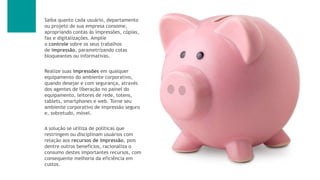 Saiba quanto cada usuário, departamento
ou projeto de sua empresa consome,
apropriando contas às impressões, cópias,
fax e digitalizações. Amplie
o controle sobre os seus trabalhos
de impressão, parametrizando cotas
bloqueantes ou informativas.
Realize suas impressões em qualquer
equipamento do ambiente corporativo,
quando desejar e com segurança, através
dos agentes de liberação no painel do
equipamento, leitores de rede, totens,
tablets, smartphones e web. Torne seu
ambiente corporativo de impressão seguro
e, sobretudo, móvel.
A solução se utiliza de políticas que
restringem ou disciplinam usuários com
relação aos recursos de impressão, pois
dentre outros benefícios, racionaliza o
consumo destes importantes recursos, com
consequente melhoria da eficiência em
custos.
 