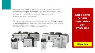 Conte com nossa experiência no desenvolvimento de projetos
para Outsourcing de Impressão. Aqui você encontra o talento,
os recursos e proficiência necessários para ampliar e
aperfeiçoar seu cenário atual.
Tendo como parceiros os principais fabricantes de impressoras
e multifuncionais do mercado, a RP Prime elevou o conceito de
Outsourcing de Impressão à um novo nível.
Saiba como
reduzir
seus custos
com
impressão
Clique Aqui
 