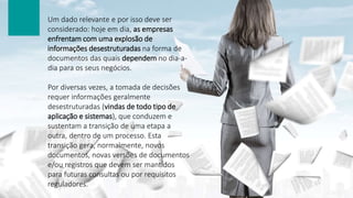 Um dado relevante e por isso deve ser
considerado: hoje em dia, as empresas
enfrentam com uma explosão de
informações desestruturadas na forma de
documentos das quais dependem no dia-a-
dia para os seus negócios.
Por diversas vezes, a tomada de decisões
requer informações geralmente
desestruturadas (vindas de todo tipo de
aplicação e sistemas), que conduzem e
sustentam a transição de uma etapa a
outra, dentro de um processo. Esta
transição gera, normalmente, novos
documentos, novas versões de documentos
e/ou registros que devem ser mantidos
para futuras consultas ou por requisitos
reguladores.
 