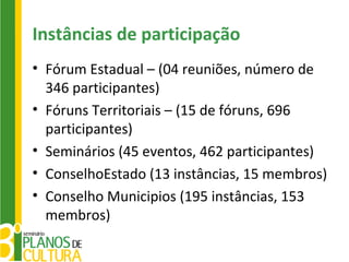 Instâncias de participação
• Fórum Estadual – (04 reuniões, número de
  346 participantes)
• Fóruns Territoriais – (15 de fóruns, 696
  participantes)
• Seminários (45 eventos, 462 participantes)
• ConselhoEstado (13 instâncias, 15 membros)
• Conselho Municipios (195 instâncias, 153
  membros)
 
