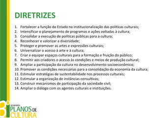 DIRETRIZES
1. Fortalecer a função do Estado na institucionalização das políticas culturais;
2. Intensificar o planejamento de programas e ações voltadas à cultura;
3. Consolidar a execução de políticas públicas para a cultura;
4. Reconhecer e valorizar a diversidade;
5. Proteger e promover as artes e expressões culturais;
6. Universalizar o acesso à arte e à cultura;
7. Criar e equipar espaços culturais para a formação e fruição do público;
8. Permitir aos criadores o acesso às condições e meios de produção cultural;
9. Ampliar a participação da cultura no desenvolvimento socioeconômico;
10. Promover as condições necessárias para a consolidação da economia da cultura;
11. Estimular estratégias de sustentabilidade nos processos culturais;
12. Estimular a organização de instâncias consultivas;
13. Construir mecanismos de participação da sociedade civil;
14. Ampliar o diálogo com os agentes culturais e instituições.
 