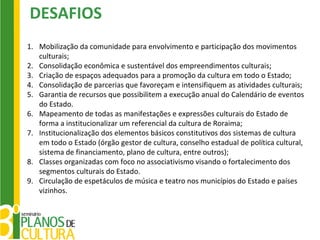 DESAFIOS
1. Mobilização da comunidade para envolvimento e participação dos movimentos
   culturais;
2. Consolidação econômica e sustentável dos empreendimentos culturais;
3. Criação de espaços adequados para a promoção da cultura em todo o Estado;
4. Consolidação de parcerias que favoreçam e intensifiquem as atividades culturais;
5. Garantia de recursos que possibilitem a execução anual do Calendário de eventos
   do Estado.
6. Mapeamento de todas as manifestações e expressões culturais do Estado de
   forma a institucionalizar um referencial da cultura de Roraima;
7. Institucionalização dos elementos básicos constitutivos dos sistemas de cultura
   em todo o Estado (órgão gestor de cultura, conselho estadual de política cultural,
   sistema de financiamento, plano de cultura, entre outros);
8. Classes organizadas com foco no associativismo visando o fortalecimento dos
   segmentos culturais do Estado.
9. Circulação de espetáculos de música e teatro nos municípios do Estado e países
   vizinhos.
 