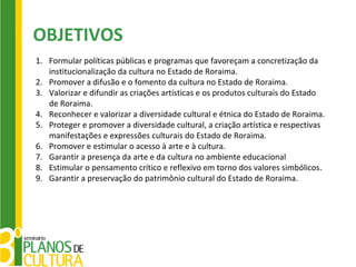 OBJETIVOS
1. Formular políticas públicas e programas que favoreçam a concretização da
   institucionalização da cultura no Estado de Roraima.
2. Promover a difusão e o fomento da cultura no Estado de Roraima.
3. Valorizar e difundir as criações artísticas e os produtos culturais do Estado
   de Roraima.
4. Reconhecer e valorizar a diversidade cultural e étnica do Estado de Roraima.
5. Proteger e promover a diversidade cultural, a criação artística e respectivas
   manifestações e expressões culturais do Estado de Roraima.
6. Promover e estimular o acesso à arte e à cultura.
7. Garantir a presença da arte e da cultura no ambiente educacional
8. Estimular o pensamento crítico e reflexivo em torno dos valores simbólicos.
9. Garantir a preservação do patrimônio cultural do Estado de Roraima.
 