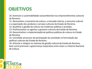 OBJETIVOS
10. Estimular a sustentabilidade socioambiental nos empreendimentos culturais
de Roraima.
11. Desenvolver a economia da cultura, o mercado interno, o consumo cultural
e a exportação dos produtos e serviços culturais do Estado de Roraima.
12. Qualificar a gestão da cultura nas instâncias públicas e privadas.
13. Profissionalizar os agentes e gestores culturais do Estado de Roraima.
14. Descentralizar a implementação de políticas públicas de cultura no Estado
de Roraima.
15. Consolidar processos de participação da sociedade na formulação das
políticas culturais do Estado de Roraima.
16. Articular e integrar os sistemas de gestão cultural do Estado de Roraima,
bem como promover a governança corporativa entre estes e o Sistema Nacional
de Cultura.
 