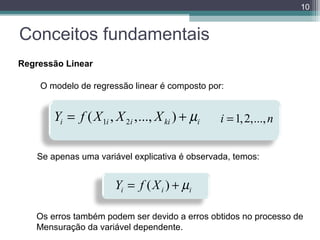 10

Conceitos fundamentais
Regressão Linear
Assim, o modelo ficaria:
O modelo de regressão linear é composto por:

Yi = f ( X 1i , X 2i ,..., X ki ) + µi

i = 1, 2,..., n

Se apenas uma variável explicativa é observada, temos:

Yi = f ( X i ) + µi
Os erros também podem ser devido a erros obtidos no processo de
Mensuração da variável dependente.

 