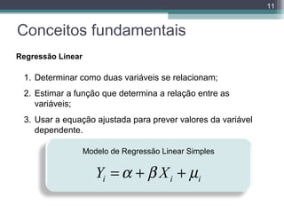 11

Conceitos fundamentais
Regressão Linear

1. Determinar como duas variáveis se relacionam;
2. Estimar a função que determina a relação entre as
variáveis;
3. Usar a equação ajustada para prever valores da variável
dependente.
Modelo de Regressão Linear Simples

Yi = α + β X i + µi

 