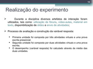 16

Realização do experimento


Durante a disciplina diversos artefatos de interação foram
utilizados, tais como: utilização de fóruns, vídeo-aulas, material em
texto, disponibilização de slides e envio de atividades;

 Processo de avaliação e construção da variável resposta:




Primeira unidade foi composta por três atividades virtuais e uma prova
escrita presencial;
Segunda unidade foi composta por duas atividades virtuais e uma prova
escrita;
O desempenho (variável resposta) foi calculado através da média das
duas unidades.

 