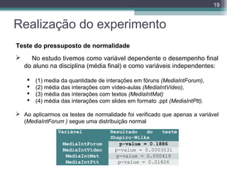 19

Realização do experimento
Teste do pressuposto de normalidade


No estudo tivemos como variável dependente o desempenho final
do aluno na disciplina (média final) e como variáveis independentes:





(1) media da quantidade de interações em fóruns (MediaIntForum),
(2) média das interações com vídeo-aulas (MediaIntVideo),
(3) média das interações com textos (MediaIntMat)
(4) média das interações com slides em formato .ppt (MediaIntPtt).

 Ao aplicarmos os testes de normalidade foi verificado que apenas a variável
(MediaIntForum ) segue uma distribuição normal
Variável
MediaIntForum
MediaIntVideo
MediaIntMat
MediaIntPtt

Resultado  do  teste 
Shapiro-Wilks
p-value = 0.1886
p-value = 0.0003031
p-value = 0.000419
p-value = 0.01826

 