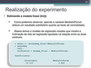 21

Realização do experimento
• Estimando o modelo linear (lm())


Como podemos observar, apenas a variável MediaIntForum
obteve um resultado satisfatório quanto ao teste de normalidade;



Abaixo temos o modelo de regressão simples que mostra a
inclinação da reta de regressão ajustada na relação entre as duas
variáveis.
> dados <- lm(Desemp_Final~MediaIntForum)
> dadosReg
  Call:
  lm(formula = Desemp_Final ~ MediaIntForum)
  
Coefficients:
   
(Intercept)            MediaIntForum
         13.110         
      3.626

 