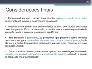 25

Considerações finais
• Podemos afirmar que o modelo linear simples explicou a relação entre dados
de interação via fórum e o desempenho dos alunos;
• Podemos ainda afirmar, com uma confiança de 95%, que 79,12% dos alunos
que interagem via fórum de discussão, a medida que aumenta a quantidade de
interação, tende a aumentar o despenho acadêmico;
• Este resultado é satisfatório, se pensarmos que podemos aplicar modelos
desta natureza para desenvolver sistemas que possam prever a proporção de
alunos que terão desempenhos satisfatórios em um curso, baseado nas suas
interações iniciais;
• Como trabalhos futuros pretendemos aplicar uma modelagem envolvendo
mais de uma variável independente e modelos não lineares, utilizando a análise
de regressão linear generalizada;

 