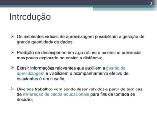 3

Introdução
 Os ambientes virtuais de aprendizagem possibilitam a geração de
grande quantidade de dados;
 Predição de desempenho em algo rotineiro no ensino presencial,
mas pouco explorado no ensino a distância;
 Extrair informações relevantes que auxiliem a gestão da
aprendizagem e viabilizem o acompanhamento efetivo de
estudantes é um desafio;
 Diversos trabalhos vem sendo desenvolvidos a partir de técnicas
de mineração de dados educacionais para fins de tomada de
decisão;

 