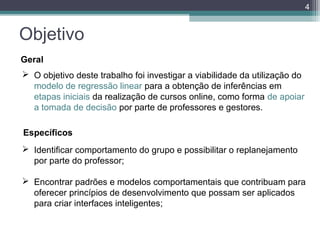 4

Objetivo
Geral
 O objetivo deste trabalho foi investigar a viabilidade da utilização do
modelo de regressão linear para a obtenção de inferências em
etapas iniciais da realização de cursos online, como forma de apoiar
a tomada de decisão por parte de professores e gestores.
Específicos
 Identificar comportamento do grupo e possibilitar o replanejamento
por parte do professor;
 Encontrar padrões e modelos comportamentais que contribuam para
oferecer princípios de desenvolvimento que possam ser aplicados
para criar interfaces inteligentes;

 